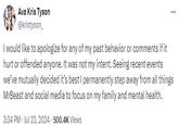 Ava Kris Tyson @kristyson_ I would like to apologize for any of my past behavior or comments if it hurt or offended anyone. It was not my intent. Seeing recent events we've mutually decided it's best I permanently step away from all things MrBeast and social media to focus on my family and mental health. 3:34 PM Jul 23, 2024 500.4K Views