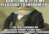 GENTLEMEN, IT IS MY PLEASURE TO INFORM YOU I'VE JUST LEARNED MY LOCAL HOBBY STORE HAS WARHAMMER NIGHTS EVERY THURSDAY mafin.com