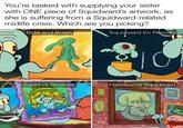 You're tasked with supplying your sister with ONE piece of Squidward's artwork, as she is suffering from a Squidward-related midlife crisis. Which are you picking? Bold and Brash Squid vs Seabear w/evan lolz 00 Squidward En Repose Handsome Squidward 00