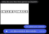 why do you like this game so much? INSERT IMAGE i'm glad you asked ++|+||||||||||+|||||||||** 6:0; 6:02:47 imgflip.com