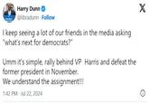 PROTECT MOCRAC Harry Dunn @libradunn Follow I keep seeing a lot of our friends in the media asking "what's next for democrats?" Umm it's simple, rally behind VP Harris and defeat the former president in November. We understand the assignment!!! 1:42 PM - Jul 22, 2024 X