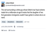Joshua Holland @JoshuaHolland@mastodon.social The cult surrounding a white guy whose father's tax fraud scheme made him a millionaire at age 8 insists that the daughter of two first generation immigrants couldn't have gotten to where she is on merit. #trump #KamalaHarris #Election2024 ...and 1 more Jul 24, 2024, 03:38 PM ⚫ ⚫ IceCubesApp 168 boosts 235 favorites