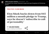 nikki mccann ramírez @NikkiMcR⚫ 20h he looked into Jordan Peterson's eyes and saw the ghost of Christmas future POLITICS. ELON MUSK Elon Musk backs down from $45 million a month pledge to Trump, says he doesn't 'subscribe to cult of personality' BY EVA ROYTBURG July 23, 2024 at 5:35 PM EDT 1 17 22 о 121 ılı 3.7K