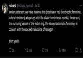 richard @richard_normal · Jul 23 jordan peterson: we have malenia the goddess of rot, the chaotic feminine, a dark feminine juxtaposed with the divine feminine of marika, the vessel, the nurturing vessel of the elden ring. the sacred axiomatic feminine, in concert with the sacred masculine of radagon elon: yeah 26 1556 7.1K ill 179K