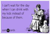 I can't wait for the day when I can drink with my kids instead of because of them. someecards