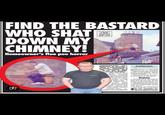 FIND THE BASTARD WHO SHAT DOWN MY CHIMNEY! Homeowner's flue poo horror A LOO WITH A VIEW: The mystery dumper lays cable down Mike's stack HOUSEHOLDER Mike Williams is furious- after a foul-bowelled hooligan unloaded a big, steaming S--- down his freshly swept chimney. Carpet-fitter Mike (left) had been looking forward to making up the first real fire of the year as temperatures. took a turn south in his home city of Aberdeen. But those plans went down the drain after the young oik unleashed a plop down the flue, which landed with a nasty splatter in the grate Unwed Mike, 34, raged: "I was just getting home from work when a FishChi By SIMON DEAN sonundaysport.00 neighbour ran up and said they'd seen a wee ned (Scottish for a ruffian) shatting down the chimney "He's even taken a wee photo on his phone. When I opened the door the smell was incredible. "The wee bastard's s---- had landed in the grate- it was all over the place! Bastard "It was all on the rug in front of the fire. There no way itll brush out. What the hell am I going to say to the insurance? Och-a ned shat doon the chimney? "If I get my hands on the bastard I'll kick him in the arse so hard he'll never s--- again." A source at Grampian Police said the crime was "unpleasant and unusual. Do you recognise the chimney s------? Call our newsdesk on 0844 441 5128