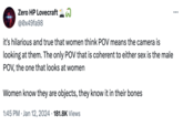 Zero HP Lovecraft @0x49fa98 it's hilarious and true that women think POV means the camera is looking at them. The only POV that is coherent to either sex is the male POV, the one that looks at women Women know they are objects, they know it in their bones 1:45 PM Jan 12, 2024 181.8K Views