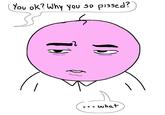 You ok? Why you so p-----?" .. what