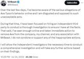MrBeast @MrBeast Subscribe Over the last few days, I've become aware of the serious allegations of Ava Tyson's behavior online and I am disgusted and opposed to such unacceptable acts. During that time, I have been focused on hiring an independent third party to conduct a thorough investigation to ensure I have all the facts. That said, I've seen enough online and taken immediate action to remove Ava from the company, my channel, and any association with MrBeast. I do not condone or support any of the inappropriate actions. I will allow the independent investigators the necessary time to conduct a comprehensive investigation and will take any further actions based on their findings. 10:28 PM - Jul 24, 2024 - 46.3M Views