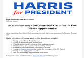 HARRIS for PRESIDENT FOR IMMEDIATE RELEASE July 25, 2024 Statement on a 78-Year-Old Criminal's Fox News Appearance After watching Fox News this morning we only have one question, is Donald Trump ok? Main takeaways Trump gave to the American people: Trump praised his Project 2025 ⚫ Trump is flustered and lashing out . When Trump wasn't lying, he was making threats • Abortion bans are good, mail-in voting is bad • • Praised dictators because he wants to be one Trump is clearly worried he made the wrong pick in JD Vance ⚫ Trump is old and quite weird? . This guy shouldn't be president ever again If anyone wants an alternative, Kamala Harris is offering one.