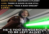 DARTH VADER: DESTROYS A PLANET LUKE: THERE IS GOOD IN HIM STILL KYLO REN: *HAS A BAD DREAM* LUKE: SR HE'S TOO DANGEROUS TO BE LEFT ALIVE!