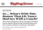 III E Rolling Stone SEXY SETTEE SUBSCRIBE So... What's With This Rumor That J.D. Vance Had Sex With a Couch? The viral allegation that Trump's VP pick wrote about pleasuring himself between two couch cushions is funny, but false BY NIKKI MCCANN RAMIREZ JULY 25, 2024