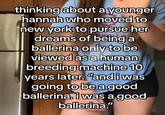 thinking about a younger hannah who moved to new york to pursue her dreams of being a ballerina only to be viewed as a human breeding machine 10 years later. "and i was going to be a good ballerina. I was a good ballerina."