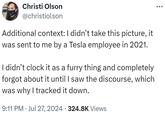 Additional context: I didn’t take this picture, it was sent to me by a Tesla employee in 2021. Christi Olson @christiolson Additional context: I didn't take this picture, it was sent to me by a Tesla employee in 2021. I didn't clock it as a furry thing and completely forgot about it until I saw the discourse, which was why I tracked it down. 9:11 PM Jul 27, 2024 324.8K Views