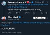 Dreams of Mars 03 Apr 19 Replying to @elonmusk @kenklippenstein and @Mikael Thalen he meant do you identify as a furry. 3 1711 Elon Musk ❤ x X @elonmusk 618 Subscribe Replying to @MemesOfMars @Martin Engwicht an 2 others Fur-curious 10:54 pm • 03 Apr 19