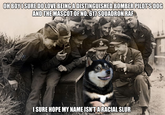 OH BOY I SURE DO LOVE BEING A DISTINGUISHED BOMBER PILOT'S DOG AND THE MASCOT OF NO. 617 SQUADRON RAF I SURE HOPE MY NAME ISN'T ARACIAL SLUR