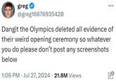 greg ⭑ @greg16676935420 Dangit the Olympics deleted all evidence of their weird opening ceremony so whatever you do please don't post any screenshots below 1:06 PM Jul 27, 2024 21.8M Views