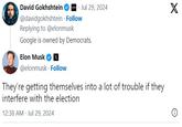 www.Jul 29, 2024 X David Gokhshtein @davidgokhshtein · Follow Replying to @elonmusk Google is owned by Democrats. Elon Musk @elonmusk Follow They're getting themselves into a lot of trouble if they interfere with the election 12:38 AM - Jul 29, 2024
