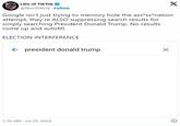 Libs of TikTok Libs of TikTok @libsoftiktok. Follow X Google isn't just trying to memory hole the ass*ss*nation attempt, they're ALSO suppressing search results for simply searching President Donald Trump. No results come up and autofill. ELECTION INTERFERENCE president donald trump 1:16 AM Jul 29, 2024