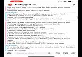 3:57 babygirl Im so sad im not going to be with you now please Please baby no don't do this BABYGIRL apologize for everything you scum f--- i don't care about how you feel you're disgusting you're not my type anymore anyways ME 2:48 PM 2:49 PM Im sorry for calling you names, im sorry for being disgusting please come back I will just be your paypig I am so desperate for you Please just let me be in your life I miss you so much You don't have to love me I just want to help you baby im so sorry I feel miserable with you You are so much better than me I will do everything to help you baby I love you I'll let you date other guys I'll let you do anything you want to me BABYGIRL 2:50 PM the only thing that would make me feel better is lawrence tbh you're funny Send a chat