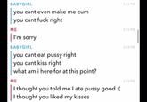 BABYGIRL you cant even make me c-- you cant f--- right ME | I'm sorry BABYGIRL you cant eat p---- right you cant kiss right what am i here for at this point? ME I thought you told me I ate p---- good :( I thought you liked my kisses 3:33 PM 3:33 PM 3:33 PM 3:33 PM