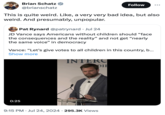 Brian Schatz @brianschatz Follow This is quite weird. Like, a very very bad idea, but also weird. And presumably, unpopular. Pat Rynard @patrynard Jul 24 JD Vance says Americans without children should "face the consequences and the reality” and not get "nearly the same voice" in democracy Vance: "Let's give votes to all children in this country, b... Show more INTERC 0:25 9:15 PM ⚫ Jul 24, 2024 295.3K Views • DIE