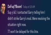DaFuq!?Boom! Today at 1:25 AM Sup y'all. I contacted Garry telling him I didn't strike Garry's mod. Were resolving the situation right now. 77 won't be delayed for this btw.