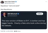 Brian Tyler Cohen @briantylercohen Republican: "we're not weird" Also Republicans: Bill Mitchell @mitchellvii Follow The new version of Biden is 6'4", is lankier and has bigger hands. Clearly a fake who took a dive during the debate. 2:25 PM ⚫ Jul 29, 2024 26.7K Views