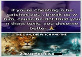 if youre cheating n he catches you, break up w him, cause he dnt trust you n thats toxic. you deserve ว better A THE LION, THE WITCH AND THE AUDACITY OF THIS B