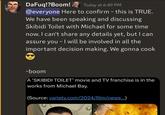 DaFuq!?Boom! Today at 6:49 PM @everyone Here to confirm - this is TRUE. We have been speaking and discussing Skibidi Toilet with Michael for some time now. I can't share any details yet, but I can assure you - I will be involved in all the important decision making. We gonna cook -boom A 'SKIBIDI TOILET' movie and TV franchise is in the works from Michael Bay. (Source: variety.com/2024/film/news...)