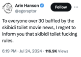 Arin Hanson @egoraptor Follow To everyone over 30 baffled by the skibidi toilet movie news, I regret to inform you that skibidi toilet f------ rules. . 6:19 PM Jul 24, 2024 116.9K Views •