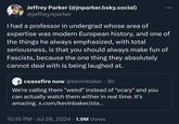 Jeffrey Parker (@jnparker.bsky.social) @jeffreynparker 000 I had a professor in undergrad whose area of expertise was modern European history, and one of the things he always emphasized, with total seriousness, is that you should always make fun of Fascists, because the one thing they absolutely cannot deal with is being laughed at. ceasefire now @kevinbaker • 9h We're calling them "weird" instead of "scary" and you can actually watch them wither in real time. It's amazing. x.com/kevinbaker/sta... 10:10 PM ⚫ Jul 28, 2024 1.9M Views •