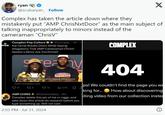 ryan @scubaryan_ Follow Complex has taken the article down where they X mistakenly put "AMP Chris NxtDoor" as the main subject of talking inappropriately to minors instead of the cameraman "ChrisV" Complex Pop Culture @Comple.... 1h POPITURE Kai Cenat Breaks Down While Saying Allegations That AMP Cameraman ChrisV Sexted a Minor Are 'Confirmed' reachy COMPLEX Kai Cenat Breaks Down While Saying Allegations... From complex.com Q31 136 14 il 3.7K AMP CHRIS@Chrisnxtdoor_-3m Complex delete this pic of me rn n----. and take down this article do research before you type something up. S--- not cool. 2:03 PM - Jul 31, 2024 1 404 ps! We couldn't find the page you we king for... How about discovering iting video from our collection instea