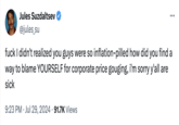 Jules Suzdaltsev @jules_su ... f--- I didn't realized you guys were so inflation-pilled how did you find a way to blame YOURSELF for corporate price gouging, i'm sorry y'all are sick 9:23 PM Jul 29, 2024 91.7K Views •