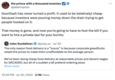 the prince with a thousand enemies @jaketropolis DoorDash has never turned a profit. It used to be (relatively) cheap because investors were pouring money down the drain trying to get people hooked on it. That money is gone, and now you're going to have to foot the bill if you want to hire a private taxi for your burrito. Jules Suzdaltsev @jules_su Jul 30 The only reason food delivery is a "luxury" is because corporate greedfucks raised the prices to make them unaffordable to the average person. We've been doing cheap food delivery at reasonable prices and decent wages for DECADES, but all of a sudden y'all pretend ordering pizza Show more • 10:29 PM Jul 30, 2024 2.7M Views