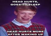 HEAD HURTS, GOES TO SLEEP HEAD HURTS MORE AFTER WAKING UP