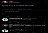 remy @urgirlfriend22 you're wrong for what you did @awkwafina 7:32 PM 8/4/19 Twitter for iPhone 4 ill View Tweet activity 1 Like 27 AWKWAFINA @awkwafina - 45s Replying to @urgirlfriend22 what i do? 27 remy @urgirlfriend22-20s you know you were hella wrong for what you did 1 27 ↑ AWKWAFINA @awkwafina 5s what is you talmbout? =