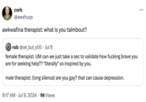 : corb @awshuqs awkwafina therapist: what is you talmbout? • rob @ok_but_still ⚫ Jul 8 female therapist: UM can we just take a sec to validate how f------ brave you are for seeking help?? *literally* so inspired by you. male therapist: (long silence) are you gay? that can cause depression. 9:17 AM ⚫ Jul 9, 2024 1M Views
