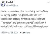 Randall @randall_kznr Had an insane dream that I was being sued by Sony for playing pirated PS5 games and I was very stressed out because my main defense idea was "There aren't any games on the PS5" and I knew it wouldn't hold up in court but it would be very funny 1:55 PM Jul 28, 2024 · 677.2K Views