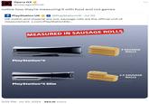 Opera GX @operagxofficial notice how they're measuring it with food and not games UK PlayStation UK + @PlayStationUK ⚫ Jul 30 OK metric and imperial are out, sausage rolls are the official unit of measurement x.com/PlayStationES/... MEASURED IN SAUSAGE ROLLS PlayStation®5 PlayStation®5 Slim . 5:05 PM ⚫ Jul 30, 2024 383.1K Views • 3 SAUSAGE ROLLS 2.5 SAUSAGE ROLLS
