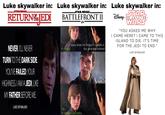 Luke skywalker in: STAR WARS RETURNEDI Luke skywalker in: STAR WARS. BATTLEFRONT II EA A choice. know what the Empire's capable of. But what else is there? Luke skywalker in: DISNEY T STAR THE LAST JEDI WARS "YOU ASKED ME WHY I CAME HERE? I CAME TO THIS ISLAND TO DIE. IT'S TIME FOR THE JEDI TO END." LUKE SKYWALKER NEVER. I'LL NEVER TURN TO THE DARK SIDE. YOU'VE FAILED, YOUR HIGHNESS. I AM A JEDI, LIKE MY FATHER BEFORE ME. LUKE SKYWALKER No. A choice to be better. The Rebellion?