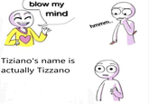 blow my mind Tiziano's name is actually Tizzano hmmm..