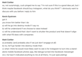 Matt Cohler so, not surprisingly, zuck pinged me to say "i'm not sure if this is a good idea yet, but i think maybe facebook should buy instagram, what do you think?" i obviously want to discuss with you before i reply to him Kevin Systrom got it you know him better than I do a) will he go into destroy mode if I say no b) will he understand if we choose to raise instead c) will he understand that I don't want to shutter the product and that doesn't align with what FB does with companies Matt Cohler a) probably (and probably also if we just don't engage at all) b) no, he'll go harder into destroy mode then c) what i think he would most likely want to see is for instagram to turn into a stand- alone mobile facebook photos app, like beluga turned into facebook messenger (re c he hasn't indicated anything to me at all there, i'm just speculating)