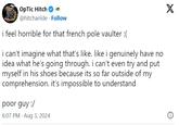"i feel horrible for that french pole vaulter :(" OpTic Hitch @hitchariide Follow i feel horrible for that french pole vaulter :( i can't imagine what that's like. like i genuinely have no idea what he's going through. i can't even try and put myself in his shoes because its so far outside of my comprehension. it's impossible to understand poor guy :/ 6:07 PM Aug 3, 2024 X