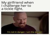 My girlfriend when I challenge her to a tickle fight. I'm not in danger. I am the danger.