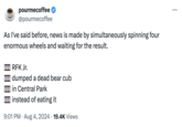 pourmecoffee @pourmecoffee As I've said before, news is made by simultaneously spinning four enormous wheels and waiting for the result. 700 RFK Jr. 220 dumped a dead bear cub Din Central Park instead of eating it 9:01 PM - Aug 4, 2024 19.4K Views