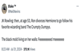 JK Rowling Black Mold Theory Blake T @NeilNevins JK Rowling: then, at age 53, Ron divorces Hermione to go follow his favorite wizarding band The Crumpty Dumpys. The black mold living on her walls: Feeeeeeeeed meeeeeee • 8:23 AM Jul 31, 2024 375.1K Views