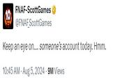 10 FNAF-ScottGames @FNAF ScottGames Keep an eye on.... someone's account today. Hmm. 10:45 AM - Aug 5, 2024.9M Views