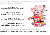 Don't Do It! If you still don't understand, here's a quick meme to paint the picture for you: "I want to make money quick" *Goes on WallStreetBets* "I'll try to start day trading" *Loses half of life savings imgflip.com If you STILL don't get it... let me just tell you: DO NOT - I REPEAT - DO NOT TRY TO DAY TRADE. >:(