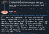 "Gamer Word" Gene Park @GenePark 29m It's common in racism that's why you don't say it. Gamer word is something a fake gamer would say. Are you a fake gamer? 2 27 tony @tonyterwey Replying to @Gene Park @JordanUhl and 3 others I'm not a gamer. I know several, but I myself am not. And I don't say it because a) I have no need or desire to, and b) if I do, people will automatically think I'm a racist, which I'm not. Black gamers even say that word, it's a word used in online gaming. 20:45 29 Dec 18 - Twitter for iPhone
